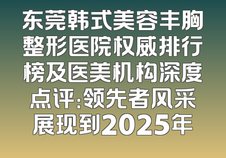 东莞韩式美容丰胸整形医院权威排行榜及医美机构深度点评：领先者风采展现到2025年