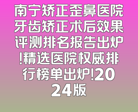 南宁矫正歪鼻医院牙齿矫正术后效果评测排名报告出炉！精选医院权威排行榜单出炉！2024版