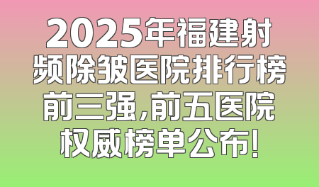 2025年福建射频除皱医院排行榜前三强，前五医院权威榜单公布！
