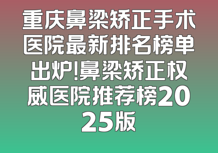 重庆鼻梁矫正手术医院最新排名榜单出炉！鼻梁矫正权威医院推荐榜2025版