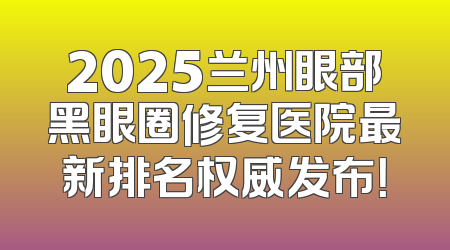 2025兰州眼部黑眼圈修复医院最新排名权威发布！