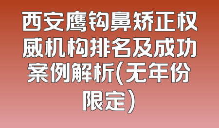 西安鹰钩鼻矫正权威机构排名及成功案例解析（无年份限定）