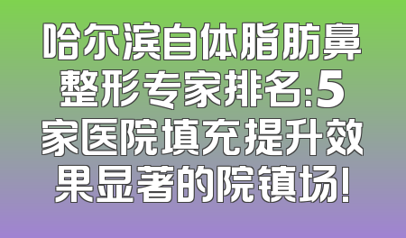 哈尔滨自体脂肪鼻整形专家排名：5家医院填充提升效果显著的院镇场!