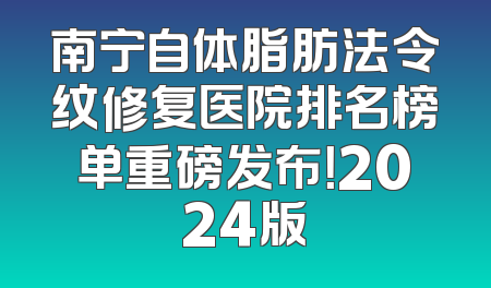 南宁自体脂肪法令纹修复医院排名榜单重磅发布！2024版