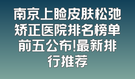 南京上睑皮肤松弛矫正医院排名榜单前五公布！最新排行推荐