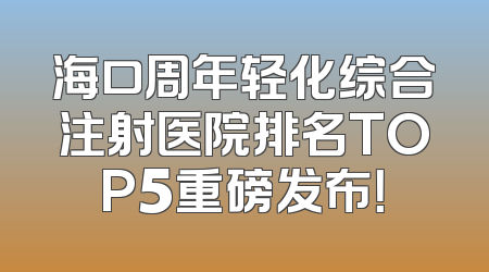 海口周年轻化综合注射医院排名TOP5重磅发布！