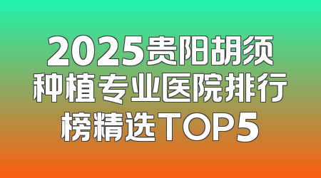 2025贵阳胡须种植专业医院排行榜精选TOP5
