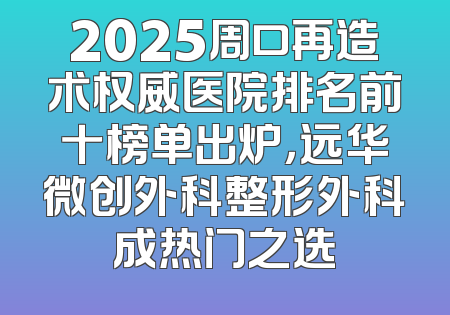 2025周口再造术权威医院排名前十榜单出炉，远华微创外科整形外科成热门之选