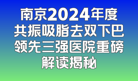 南京2024年度共振吸脂去双下巴领先三强医院重磅解读揭秘