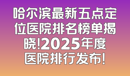 哈尔滨最新五点定位医院排名榜单揭晓！2025年度医院排行发布！
