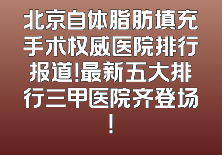 北京自体脂肪填充手术权威医院排行报道！最新五大排行三甲医院齐登场！