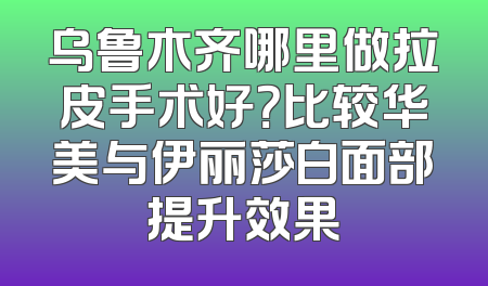 乌鲁木齐哪里做拉皮手术好？比较华美与伊丽莎白面部提升效果