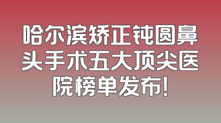 哈尔滨矫正钝圆鼻头手术五大顶尖医院榜单发布！