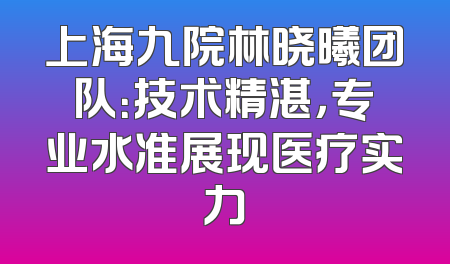 上海九院林晓曦团队：技术精湛，专业水准展现医疗实力