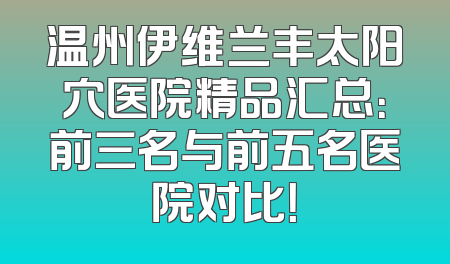 温州伊维兰丰太阳穴医院精品汇总：前三名与前五名医院对比！