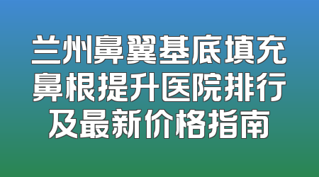兰州鼻翼基底填充鼻根提升医院排行及最新价格指南