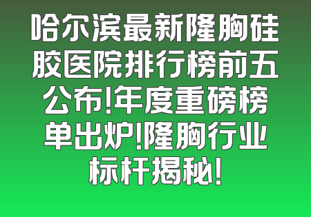 哈尔滨最新隆胸硅胶医院排行榜前五公布！年度重磅榜单出炉！隆胸行业标杆揭秘！