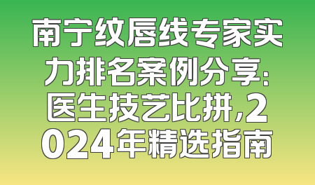 南宁纹唇线专家实力排名案例分享：医生技艺比拼，2024年精选指南