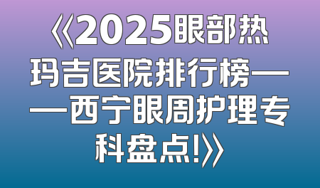 《2025眼部热玛吉医院排行榜——西宁眼周护理专科盘点！》