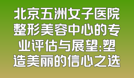 北京五洲女子医院整形美容中心的专业评估与展望：塑造美丽的信心之选