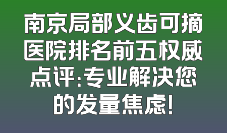 南京局部义齿可摘医院排名前五权威点评：专业解决您的发量焦虑！
