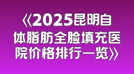 《2025昆明自体脂肪全脸填充医院价格排行一览》