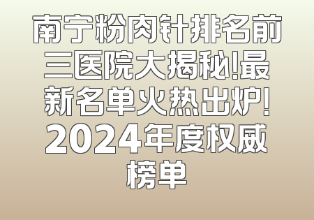 南宁粉肉针排名前三医院大揭秘！最新名单火热出炉！2024年度权威榜单