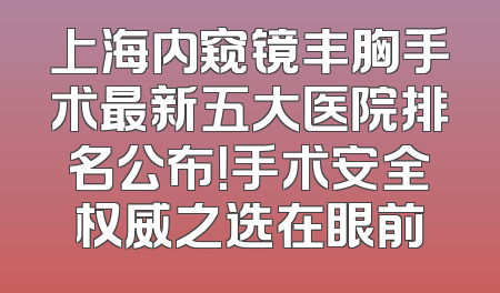 上海内窥镜丰胸手术最新五大医院排名公布！手术安全权威之选在眼前