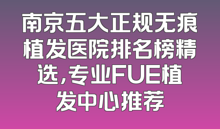 南京五大正规无痕植发医院排名榜精选，专业FUE植发中心推荐