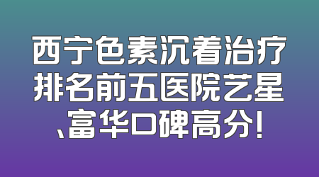 西宁色素沉着治疗排名前五医院艺星、富华口碑高分!