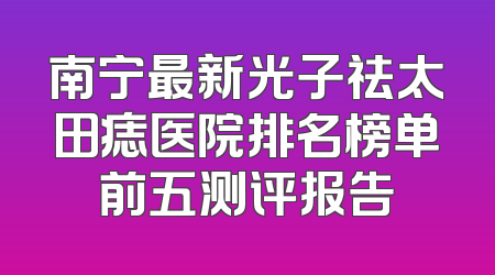 南宁最新光子祛太田痣医院排名榜单前五测评报告
