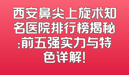 西安鼻尖上旋术知名医院排行榜揭秘：前五强实力与特色详解！