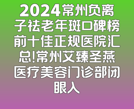 2024常州负离子祛老年斑口碑榜前十佳正规医院汇总！常州艾臻圣燕医疗美容门诊部闭眼入