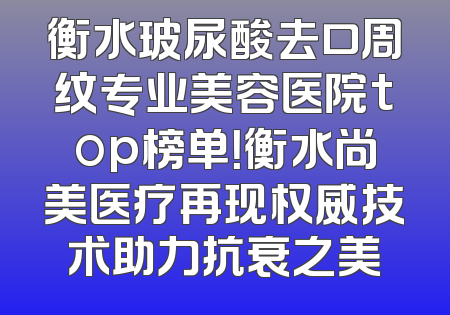 衡水玻尿酸去口周纹专业美容医院top榜单！衡水尚美医疗再现权威技术助力抗衰之美