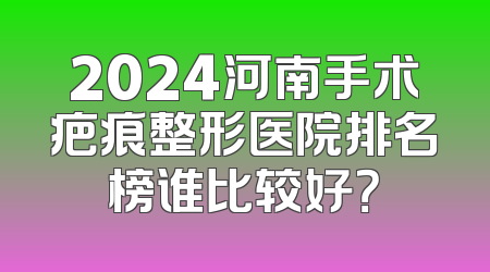 2024河南手术疤痕整形医院排名榜谁比较好？