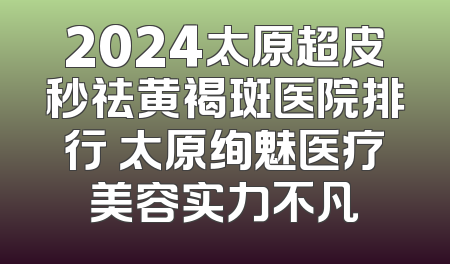 2024太原超皮秒祛黄褐斑医院排行 太原绚魅医疗美容实力不凡