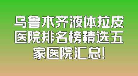乌鲁木齐液体拉皮医院排名榜精选五家医院汇总！