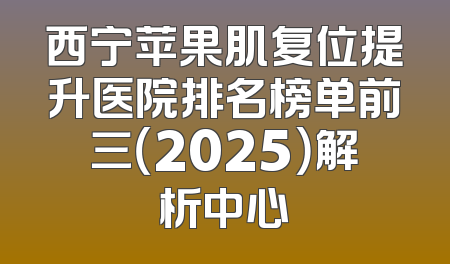 西宁苹果肌复位提升医院排名榜单前三（2025）解析中心