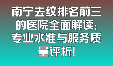 南宁去纹排名前三的医院全面解读：专业水准与服务质量评析！
