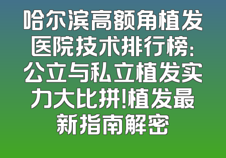 哈尔滨高额角植发医院技术排行榜：公立与私立植发实力大比拼！植发最新指南解密
