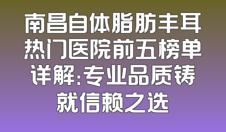 南昌自体脂肪丰耳热门医院前五榜单详解：专业品质铸就信赖之选