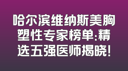 哈尔滨维纳斯美胸塑性专家榜单：精选五强医师揭晓！