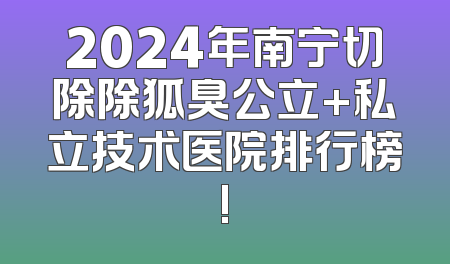 2024年南宁切除除狐臭公立+私立技术医院排行榜!