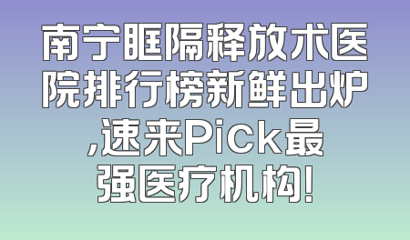 南宁眶隔释放术医院排行榜新鲜出炉，速来Pick最强医疗机构！
