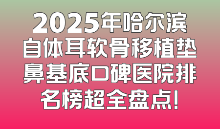 2025年哈尔滨自体耳软骨移植垫鼻基底口碑医院排名榜超全盘点!