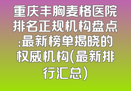 重庆丰胸麦格医院排名正规机构盘点：最新榜单揭晓的权威机构（最新排行汇总）