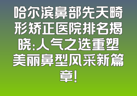 哈尔滨鼻部先天畸形矫正医院排名揭晓：人气之选重塑美丽鼻型风采新篇章！