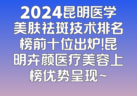 2024昆明医学美肤祛斑技术排名榜前十位出炉！昆明卉颜医疗美容上榜优势呈现~