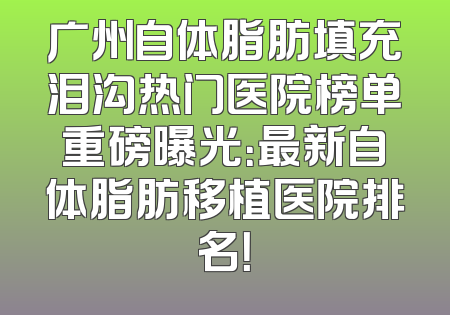 广州自体脂肪填充泪沟热门医院榜单重磅曝光：最新自体脂肪移植医院排名！