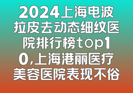 2024上海电波拉皮去动态细纹医院排行榜top10，上海港丽医疗美容医院表现不俗